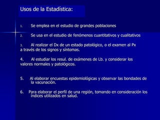 Usos de la Estadística:
1. Se emplea en el estudio de grandes poblaciones
2. Se usa en el estudio de fenómenos cuantitativos y cualitativos
3. Al realizar el Dx de un estado patológico, o el examen al Px
a través de los signos y síntomas.
4. Al estudiar los resul. de exámenes de Lb. y considerar los
valores normales y patológicos.
5. Al elaborar encuestas epidemiológicas y observar las bondades de
la vacunación.
6. Para elaborar el perfil de una región, tomando en consideración los
índices utilizados en salud.
 