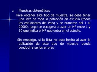 2. Muestras sistemáticas
Para obtener este tipo de muestra, se debe tener
una lista de toda la población en estudio (todos
los estudiantes del País) y se numeran del 1 al
20000, luego se escogerá al azar un Nº entre 1 y
10 que indica el Nº que entra en el estudio.
Sin embargo, si la lista no esta hecha al azar la
utilización de este tipo de muestra puede
conducir a serios errores
 