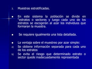 3. Muestras estratificadas.
 En este sistema la población se divide en
“estratos o sectores y luego cada uno de los
estratos se escogerán al azar los individuos que
formaran la muestra.
 Se requiere igualmente una lista detallada.
 La ventaja sobre el muestreo por azar simple:
a) Se obtiene información separada para cada uno
de los estratos
b) Se evita el riesgo que determinado estrato o
sector quede inadecuadamente representada
 