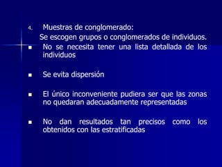 4. Muestras de conglomerado:
Se escogen grupos o conglomerados de individuos.
 No se necesita tener una lista detallada de los
individuos
 Se evita dispersión
 El único inconveniente pudiera ser que las zonas
no quedaran adecuadamente representadas
 No dan resultados tan precisos como los
obtenidos con las estratificadas
 