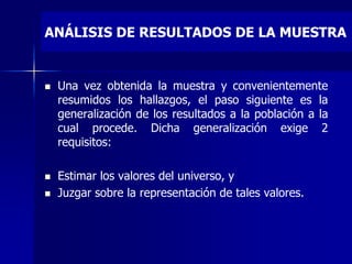 ANÁLISIS DE RESULTADOS DE LA MUESTRA
 Una vez obtenida la muestra y convenientemente
resumidos los hallazgos, el paso siguiente es la
generalización de los resultados a la población a la
cual procede. Dicha generalización exige 2
requisitos:
 Estimar los valores del universo, y
 Juzgar sobre la representación de tales valores.
 