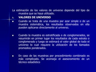 La estimación de los valores de universo depende del tipo de
muestra que se haya utilizado.
1. VALORES DE UNIVERSO
 Cuando se trata de una muestra por azar simple o de un
muestra sistemática, los resultados observados en ella
pueden aplicarse directamente al universo.
 Cuando la muestra es estratificada o de conglomerados, se
resumirán en primer lugar los resultados de cada estrato o
conglomerado y luego se estimará el valor global de todo el
universo lo cual requiere la utilización de los llamados
promedios ponderados.
 En caso de las muestras por procedimiento combinado es
más complicado. Se aconseja el asesoramiento de un
técnico estadístico
 