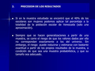 2. PRECISION DE LOS RESULTADOS
 Si en la muestra estudiada se encontró que el 40% de los
escolares son mujeres podemos aplicar tal porcentaje a la
totalidad de la población escolar de Venezuela (solo una
aproximación).
 Siempre que se hacen generalizaciones a partir de una
muestra, se corre el riesgo de que los valores dados por ella
no correspondan exactamente a los del universo. Sin
embargo, el riesgo puede reducirse y estimarse con bastante
exactitud a partir de los propios resultados de la muestra, a
condición de que sea una muestra probabilística, y que su
tamaño sea adecuado.
 