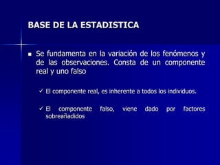 BASE DE LA ESTADISTICA
 Se fundamenta en la variación de los fenómenos y
de las observaciones. Consta de un componente
real y uno falso
 El componente real, es inherente a todos los individuos.
 El componente falso, viene dado por factores
sobreañadidos
 