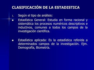 CLASIFICACIÓN DE LA ESTADISTICA
1. Según el tipo de análisis:
 Estadística General: Estudia en forma racional y
sistemática los procesos numéricos descriptivos e
inductivos, comunes a todos los campos de la
investigación científica.
 Estadística aplicada: Es la estadística referida a
determinados campos de la investigación. Ejm.
Demografía, Biometría.
 