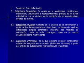 2. Según los fines del estudio:
2.1 Estadística Descriptiva: Se ocupa de la recolección, clasificación,
ordenación, tabulaciones y representaciones gráficas de los datos
estadísticos que se deriven de la medición de las características
objetos de estudio.
2.2 Estadística Analítica: Consiste en el análisis de la información a
partir de los datos estadísticos disponibles, partiendo de medidas
estadísticas simples (promedio, mediana) las medidas de
correlación, hasta los más complejos, tanto en el campo
univariante como multivariante
2.3 Estadística Inferencial: es la que propone obtener conclusiones
válidas del conjunto en es estudio (Población, Universo) a partir
del análisis de subconjuntos representativos (Muestras)
 