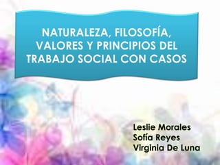 NATURALEZA, FILOSOFÍA, 
VALORES Y PRINCIPIOS DEL 
TRABAJO SOCIAL CON CASOS 
Leslie Morales 
Sofía Reyes 
Virginia De Luna 
 