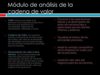Módulo de análisis de la
    cadena de valor
   Valor: Motivo que atrae a las              Conocer si las operaciones
    personas hacia aquellos productos o         diarias y el desempeño de
    servicios que satisfacen sus                estas son reconocidos y
    necesidades. Depende de                     apreciados por los clientes
    necesidades, utilidades y costos.
                                                internos y externos

   Cadena de Valor: Uso explícito,
    formal y consiente de la información       Visualizar el marco de los
    de costos y de valor en el desarrollo       principales procesos.
    de estrategias encaminadas al logro
    de una ventaja competitiva sostenible
    para la empresa.
                                               Medir la ventaja competitiva
                                                de la empresa en cada uno
   Generadores de valor (value                 de los procesos.
    drivers): Son los disparadores del
    valor de cada proceso de la
    organización, factores de medición
    del valor que los clientes dan a cada      Medición del valor del
    proceso estratégico de la empresa,          negocio para los accionistas.
    independientemente del valor que
    asignan a los productos.
 