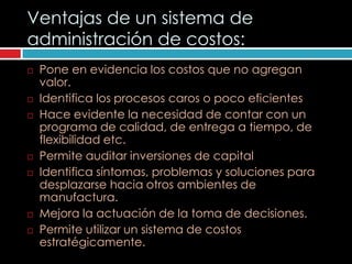 Ventajas de un sistema de
administración de costos:
   Pone en evidencia los costos que no agregan
    valor.
   Identifica los procesos caros o poco eficientes
   Hace evidente la necesidad de contar con un
    programa de calidad, de entrega a tiempo, de
    flexibilidad etc.
   Permite auditar inversiones de capital
   Identifica síntomas, problemas y soluciones para
    desplazarse hacia otros ambientes de
    manufactura.
   Mejora la actuación de la toma de decisiones.
   Permite utilizar un sistema de costos
    estratégicamente.
 