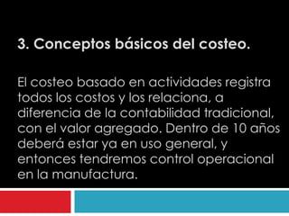 3. Conceptos básicos del costeo.

El costeo basado en actividades registra
todos los costos y los relaciona, a
diferencia de la contabilidad tradicional,
con el valor agregado. Dentro de 10 años
deberá estar ya en uso general, y
entonces tendremos control operacional
en la manufactura.
 
