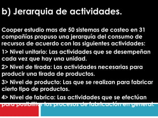 b) Jerarquia de actividades.
Cooper estudio mas de 50 sistemas de costeo en 31
compañías propuso una jerarquía del consumo de
recursos de acuerdo con las siguientes actividades:
1> Nivel unitario: Las actividades que se desempeñan
cada vez que hay una unidad.
2> Nivel de tirada: Las actividades necesarias para
producir una tirada de productos.
3> Nivel de producto: Las que se realizan para fabricar
cierto tipo de productos.
4> Nivel de fabrica: Las actividades que se efectúan
para posibilitar los procesos de fabricación en general.
 