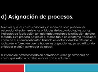 d) Asignación de procesos.
Mientras que los costos variables y la mano de obra pueden ser
asignados directamente a las unidades de los productos, los gastos
indirectos de fabricación son asignados mediante la utilización de otro
método. Este proceso básico es el mismo tanto en el sistema tradicional
como en el sistema del costeo basado en actividades; las diferencia
radica en la forma en que se hacen las asignaciones, ya sea utilizando
unidades o algún generador de costos.


El sistema de costeo basado en actividades utiliza generadores de
costos que están o no relacionados con el volumen.
 
