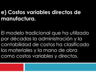 e) Costos variables directos de
manufactura.

El modelo tradicional que ha utilizado
por décadas la administración y la
contabilidad de costos ha clasificado
los materiales y la mano de obra
como costos variables y directos.
 