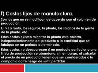 f) Costos fijos de manufactura.
Son los que no se modifican de acuerdo con el volumen de
producción.
Ej. > La renta, los seguros, la planta, los salarios de la gente
de la planta. etc.
Estos costos existen mientras la planta este abierta,
independientemente del producto o la cantidad que se
fabrique en un periodo determinado.
Estos costos no desaparecen si un producto particular o una
línea de producción se abandona; sin embargo, al calcular
el precio de un producto tienen que ser considerados o la
compañía corre riesgo de sufrir perdidas.
 