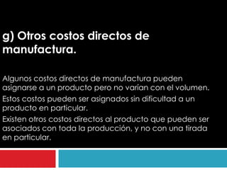 g) Otros costos directos de
manufactura.

Algunos costos directos de manufactura pueden
asignarse a un producto pero no varían con el volumen.
Estos costos pueden ser asignados sin dificultad a un
producto en particular.
Existen otros costos directos al producto que pueden ser
asociados con toda la producción, y no con una tirada
en particular.
 
