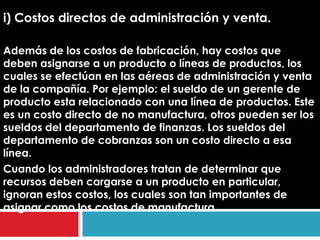 i) Costos directos de administración y venta.

Además de los costos de fabricación, hay costos que
deben asignarse a un producto o líneas de productos, los
cuales se efectúan en las aéreas de administración y venta
de la compañía. Por ejemplo: el sueldo de un gerente de
producto esta relacionado con una línea de productos. Este
es un costo directo de no manufactura, otros pueden ser los
sueldos del departamento de finanzas. Los sueldos del
departamento de cobranzas son un costo directo a esa
línea.
Cuando los administradores tratan de determinar que
recursos deben cargarse a un producto en particular,
ignoran estos costos, los cuales son tan importantes de
asignar como los costos de manufactura.
 