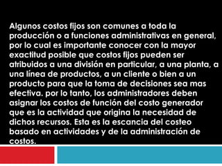 Algunos costos fijos son comunes a toda la
producción o a funciones administrativas en general,
por lo cual es importante conocer con la mayor
exactitud posible que costos fijos pueden ser
atribuidos a una división en particular, a una planta, a
una línea de productos, a un cliente o bien a un
producto para que la toma de decisiones sea mas
efectiva. por lo tanto, los administradores deben
asignar los costos de función del costo generador
que es la actividad que origina la necesidad de
dichos recursos. Esta es la escancia del costeo
basado en actividades y de la administración de
costos.
 