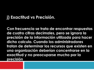 j) Exactitud vs Precisión.

Con frecuencia se trata de encontrar respuestas
de cuatro cifras decimales, pero se ignora la
precisión de la información utilizada para hacer
dicho calculo. Cuando los administradores
tratan de determinar los recursos que existen en
una organización deberían concentrarse en la
exactitud y no preocuparse mucho por la
precisión
 