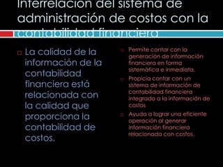 Interrelación del sistema de
administración de costos con la
contabilidad financiera
   La calidad de la       Permite contar con la
                            generación de información
    información de la       financiera en forma
                            sistemática e inmediata.
    contabilidad           Propicia contar con un
    financiera está         sistema de información de
                            contabilidad financiera
    relacionada con         integrado a la información de
    la calidad que          costos
                            Ayuda a lograr una eficiente
    proporciona la      
                            operación al generar
    contabilidad de         información financiera
                            relacionada con costos.
    costos.
 