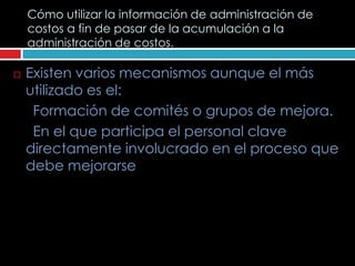 Cómo utilizar la información de administración de
    costos a fin de pasar de la acumulación a la
    administración de costos.

   Existen varios mecanismos aunque el más
    utilizado es el:
     Formación de comités o grupos de mejora.
     En el que participa el personal clave
    directamente involucrado en el proceso que
    debe mejorarse
 