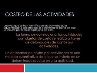 COSTEO DE LAS ACTIVIDADES

Una vez que se han identificado las actividades, la
siguiente parte del proceso es determinar el costo en que
se incurre por realizar cada una de ellas.
          La forma de correlacionar las actividades
           con objetos de costo se realiza a través
                de detonadores de costos por
                        actividades.

 Un detonador de costos por actividades es una
 medida cuantitativa de lo que se invierte de un
     determinado recurso en una actividad.
 