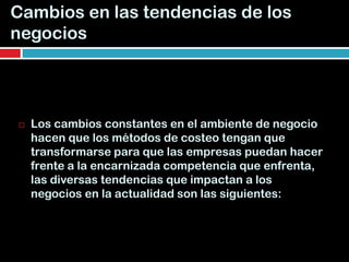 Cambios en las tendencias de los
negocios




   Los cambios constantes en el ambiente de negocio
    hacen que los métodos de costeo tengan que
    transformarse para que las empresas puedan hacer
    frente a la encarnizada competencia que enfrenta,
    las diversas tendencias que impactan a los
    negocios en la actualidad son las siguientes:
 