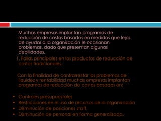 Como evitar que fallen los
    programas de reducción de costos

     Muchas empresas implantan programas de
     reducción de costos basados en medidas que lejos
     de ayudar a la organización le ocasionan
     problemas, dado que presentan algunas
     debilidades.
    1. Fallas principales en los productos de reducción de
     costos tradicionales.

    Con la finalidad de contrarrestar los problemas de
    liquidez y rentabilidad muchas empresas implantan
    programas de reducción de costos basados en:

•    Controles presupuestales
•    Restricciones en el uso de recursos de la organización
•    Disminución de posiciones staff.
•    Disminución de personal en forma generalizada.
 