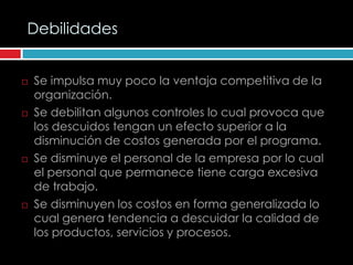 Debilidades


   Se impulsa muy poco la ventaja competitiva de la
    organización.
   Se debilitan algunos controles lo cual provoca que
    los descuidos tengan un efecto superior a la
    disminución de costos generada por el programa.
   Se disminuye el personal de la empresa por lo cual
    el personal que permanece tiene carga excesiva
    de trabajo.
   Se disminuyen los costos en forma generalizada lo
    cual genera tendencia a descuidar la calidad de
    los productos, servicios y procesos.
 