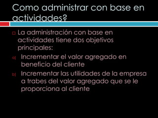 Como administrar con base en
actividades?
 La administración con base en
  actividades tiene dos objetivos
  principales:
a) Incrementar el valor agregado en

   beneficio del cliente
b) Incrementar las utilidades de la empresa

   a trabes del valor agregado que se le
   proporciona al cliente
 