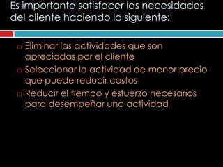 Es importante satisfacer las necesidades
del cliente haciendo lo siguiente:

    Eliminar las actividades que son
     apreciadas por el cliente
    Seleccionar la actividad de menor precio
     que puede reducir costos
    Reducir el tiempo y esfuerzo necesarios
     para desempeñar una actividad
 