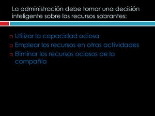 La administración debe tomar una decisión
inteligente sobre los recursos sobrantes:


   Utilizar la capacidad ociosa
   Emplear los recursos en otras actividades
   Eliminar los recursos ociosos de la
    compañía
 