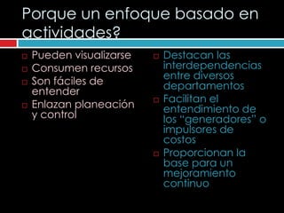 Porque un enfoque basado en
actividades?
   Pueden visualizarse      Destacan las
   Consumen recursos         interdependencias
                              entre diversos
   Son fáciles de            departamentos
    entender
                             Facilitan el
   Enlazan planeación        entendimiento de
    y control                 los “generadores” o
                              impulsores de
                              costos
                             Proporcionan la
                              base para un
                              mejoramiento
                              continuo
 