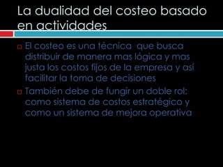 La dualidad del costeo basado
en actividades
   El costeo es una técnica que busca
    distribuir de manera mas lógica y mas
    justa los costos fijos de la empresa y así
    facilitar la toma de decisiones
   También debe de fungir un doble rol:
    como sistema de costos estratégico y
    como un sistema de mejora operativa
 