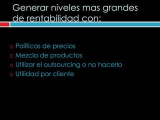 Generar niveles mas grandes
de rentabilidad con:


   Políticas de precios
   Mezcla de productos
   Utilizar el outsourcing o no hacerlo
   Utilidad por cliente
 