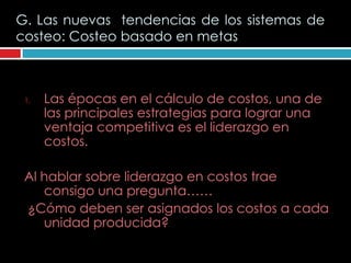 G. Las nuevas tendencias de los sistemas de
costeo: Costeo basado en metas



 1.   Las épocas en el cálculo de costos, una de
      las principales estrategias para lograr una
      ventaja competitiva es el liderazgo en
      costos.

 Al hablar sobre liderazgo en costos trae
    consigo una pregunta……
 ¿Cómo deben ser asignados los costos a cada
    unidad producida?
 