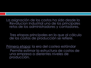 La asignación de los costos ha sido desde la
  Revolucion Industrial uno de los principales
  retos de los administradores y contadores.

 Tres etapas principales en lo que al cálculo
 de los costos de producción se refiere.

Primera etapa: la era del costeo estándar
   Permite estimar la estructura de costos de
  una empresa a dierentes niveles de
  producción.
 
