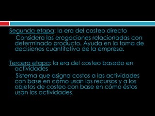 Segunda etapa: la era del costeo directo
  Considera las erogaciones relacionadas con
  determinado producto. Ayuda en la toma de
  decisiones cuantitativa de la empresa.

Tercera etapa: la era del costeo basado en
  actividades
  Sistema que asigna costos a las actividades
  con base en cómo usan los recursos y a los
  objetos de costeo con base en cómo éstos
  usan las actividades.
 