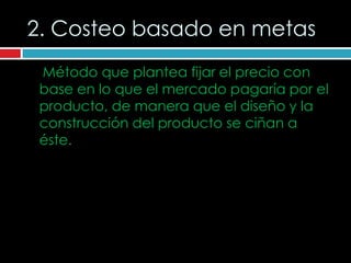 2. Costeo basado en metas
 Método que plantea fijar el precio con
 base en lo que el mercado pagaría por el
 producto, de manera que el diseño y la
 construcción del producto se ciñan a
 éste.
 