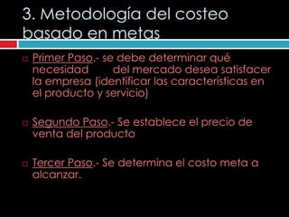 3. Metodología del costeo
basado en metas
   Primer Paso.- se debe determinar qué
    necesidad       del mercado desea satisfacer
    la empresa (identificar las características en
    el producto y servicio)

   Segundo Paso.- Se establece el precio de
    venta del producto

   Tercer Paso.- Se determina el costo meta a
    alcanzar.
 