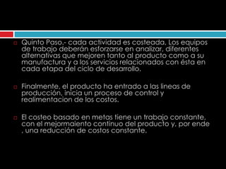    Quinto Paso.- cada actividad es costeada, Los equipos
    de trabajo deberán esforzarse en analizar, diferentes
    alternativas que mejoren tanto al producto como a su
    manufactura y a los servicios relacionados con ésta en
    cada etapa del ciclo de desarrollo.

   Finalmente, el producto ha entrado a las lineas de
    producción, inicia un proceso de control y
    realimentacion de los costos.

   El costeo basado en metas tiene un trabajo constante,
    con el mejormaiento continuo del producto y, por ende
    , una reducción de costos constante.
 