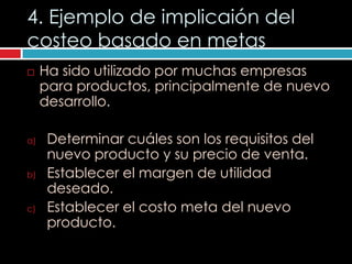 4. Ejemplo de implicaión del
costeo basado en metas
    Ha sido utilizado por muchas empresas
     para productos, principalmente de nuevo
     desarrollo.

a)    Determinar cuáles son los requisitos del
      nuevo producto y su precio de venta.
b)    Establecer el margen de utilidad
      deseado.
c)    Establecer el costo meta del nuevo
      producto.
 