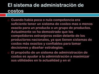 El sistema de administración de
costos
   Cuando había poca o nula competencia era
    suficiente tener un sistema de costeo mas o menos
    exacto para un producto o un grupo de productos.
    Actualmente se ha demostrado que los
    competidores extranjeros están delante de los
    productores nacionales, ya que tienen sistemas de
    costos más exactos y confiables para tomar
    decisiones y diseñar estrategias.
   El propósito de un sistema de administración de
    costos es ayudar a la administración a maximizar
    sus utilidades en la actualidad y en el futuro.
 