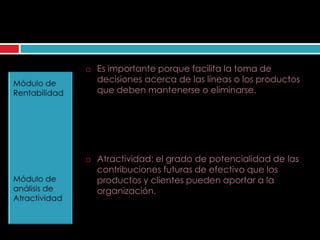    Es importante porque facilita la toma de
    decisiones acerca de las líneas o los productos
    que deben mantenerse o eliminarse.




   Atractividad: el grado de potencialidad de las
    contribuciones futuras de efectivo que los
    productos y clientes pueden aportar a la
    organización.
 