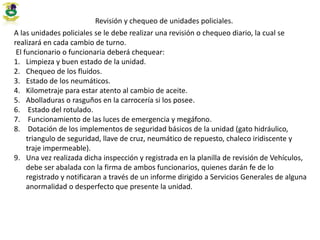 Revisión y chequeo de unidades policiales.
A las unidades policiales se le debe realizar una revisión o chequeo diario, la cual se
realizará en cada cambio de turno.
El funcionario o funcionaria deberá chequear:
1. Limpieza y buen estado de la unidad.
2. Chequeo de los fluidos.
3. Estado de los neumáticos.
4. Kilometraje para estar atento al cambio de aceite.
5. Abolladuras o rasguños en la carrocería si los posee.
6. Estado del rotulado.
7. Funcionamiento de las luces de emergencia y megáfono.
8. Dotación de los implementos de seguridad básicos de la unidad (gato hidráulico,
triangulo de seguridad, llave de cruz, neumático de repuesto, chaleco iridiscente y
traje impermeable).
9. Una vez realizada dicha inspección y registrada en la planilla de revisión de Vehículos,
debe ser abalada con la firma de ambos funcionarios, quienes darán fe de lo
registrado y notificaran a través de un informe dirigido a Servicios Generales de alguna
anormalidad o desperfecto que presente la unidad.
 
