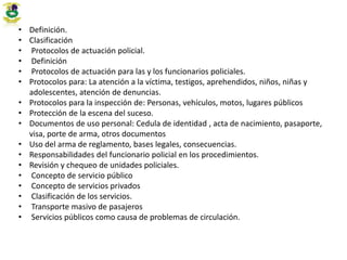 • Definición.
• Clasificación
• Protocolos de actuación policial.
• Definición
• Protocolos de actuación para las y los funcionarios policiales.
• Protocolos para: La atención a la víctima, testigos, aprehendidos, niños, niñas y
adolescentes, atención de denuncias.
• Protocolos para la inspección de: Personas, vehículos, motos, lugares públicos
• Protección de la escena del suceso.
• Documentos de uso personal: Cedula de identidad , acta de nacimiento, pasaporte,
visa, porte de arma, otros documentos
• Uso del arma de reglamento, bases legales, consecuencias.
• Responsabilidades del funcionario policial en los procedimientos.
• Revisión y chequeo de unidades policiales.
• Concepto de servicio público
• Concepto de servicios privados
• Clasificación de los servicios.
• Transporte masivo de pasajeros
• Servicios públicos como causa de problemas de circulación.
 