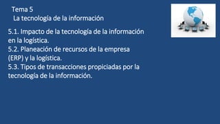Tema 5
La tecnología de la información
5.1. Impacto de la tecnología de la información
en la logística.
5.2. Planeación de recursos de la empresa
(ERP) y la logística.
5.3. Tipos de transacciones propiciadas por la
tecnología de la información.
 