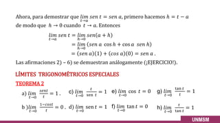 𝑙𝑖𝑚
𝑡→𝑎
𝑠𝑒𝑛 𝑡 = 𝑙𝑖𝑚
ℎ→0
𝑠𝑒𝑛 𝑎 + ℎ
= 𝑙𝑖𝑚
ℎ→0
𝑠𝑒𝑛 𝑎 cos ℎ + cos 𝑎 𝑠𝑒𝑛 ℎ
= 𝑠𝑒𝑛 𝑎 1 + 𝑐𝑜𝑠 𝑎 0 = 𝑠𝑒𝑛 𝑎 .
Ahora, para demostrar que 𝑙𝑖𝑚
𝑡→𝑎
𝑠𝑒𝑛 𝑡 = 𝑠𝑒𝑛 𝑎, primero hacemos ℎ = 𝑡 − 𝑎
de modo que ℎ → 0 cuando 𝑡 → 𝑎. Entonces
LÍMITES TRIGONOMÉTRICOS ESPECIALES
Las afirmaciones 2) – 6) se demuestran análogamente (¡EJERCICIO!).
TEOREMA 2
a) 𝑙𝑖𝑚
𝑡→0
𝑠𝑒𝑛𝑡
𝑡
= 1 .
b )𝑙𝑖𝑚
𝑡→0
1−𝑐𝑜𝑠𝑡
𝑡
= 0 .
10
c) 𝑙𝑖𝑚
𝑡→0
𝑡
sen 𝑡
= 1
d) 𝑙𝑖𝑚
𝑡→0
sen 𝑡 = 1
e) 𝑙𝑖𝑚
𝑡→0
cos 𝑡 = 0
f) 𝑙𝑖𝑚
𝑡→0
tan 𝑡 = 0
g) 𝑙𝑖𝑚
𝑡→0
tan 𝑡
𝑡
= 1
h) 𝑙𝑖𝑚
𝑡→0
𝑡
tan 𝑡
= 1
 