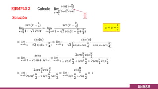 EJEMPLO 2
lim
𝑥→
𝜋
4
𝑠𝑒𝑛(𝑥 −
𝜋
4
)
1 − 2 𝑐𝑜𝑠𝑥
= lim
𝑥−
𝜋
4
→0
𝑠𝑒𝑛(𝑥 −
𝜋
4
)
1 − 2 cos(𝑥 −
𝜋
4
+
𝜋
4
)
= lim
𝑢→0
𝑠𝑒𝑛𝑢
1 − 𝑐𝑜𝑠𝑢 + 𝑠𝑒𝑛𝑢
= lim
𝑢→0
2𝑠𝑒𝑛
𝑢
2
𝑐𝑜𝑠
𝑢
2
1 − 𝑐𝑜𝑠2 𝑢
2
+ 𝑠𝑒𝑛2 𝑢
2
+ 2𝑠𝑒𝑛
𝑢
2
𝑐𝑜𝑠
𝑢
2
13
𝑢 = 𝑥 −
𝜋
4
= lim
𝑢→0
𝑠𝑒𝑛(𝑢)
1 − 2 cos(𝑢 +
𝜋
4
)
= lim
𝑢→0
𝑠𝑒𝑛(𝑢)
1 − 2 cos 𝑢 . 𝑐𝑜𝑠
𝜋
4
− 𝑠𝑒𝑛 𝑢 . 𝑠𝑒𝑛
𝜋
4
= lim
𝑢→0
2𝑠𝑒𝑛
𝑢
2
𝑐𝑜𝑠
𝑢
2
2𝑠𝑒𝑛2 𝑢
2
+ 2𝑠𝑒𝑛
𝑢
2
𝑐𝑜𝑠
𝑢
2
= lim
𝑢→0
𝑐𝑜𝑠
𝑢
2
𝑠𝑒𝑛
𝑢
2
+ 𝑐𝑜𝑠
𝑢
2
= 1
Calcule lim
𝑥→
𝜋
4
𝑠𝑒𝑛(𝑥−
𝜋
4
)
1− 2 𝑐𝑜𝑠𝑥
Solución
0
0
 
