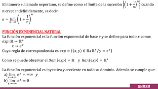 El número 𝑒, llamado neperiano, se define como el límite de la sucesión 1 +
1
𝑛
𝑛
cuando
𝑛 crece indefinidamente, es decir
𝑒 = lim
𝑛→∞
1 +
1
𝑛
𝑛
FUNCIÓN EXPONENCIAL NATURAL
La función exponencial es la función exponencial de base 𝑒 y se define para todo 𝑥 como:
𝑒𝑥𝑝: ℝ → ℝ+
𝑥 → 𝑒𝑥
Cuya regla de correspondencia es 𝑒𝑥𝑝 = 𝑥, 𝑦 ∈ Τ
ℝ𝑥ℝ+
𝑦 = 𝑒𝑥
Como se puede observar el 𝐷𝑜𝑚 𝑒𝑥𝑝 = ℝ 𝑦 𝑅𝑎𝑛 𝑒𝑥𝑝 = ℝ+
La función exponencial es inyectiva y creciente en todo su dominio. Además se cumple que:
a) lim
𝑥→+∞
𝑒𝑥 = +∞ 𝑦
b) lim
𝑥→−∞
𝑒𝑥 = 0
 