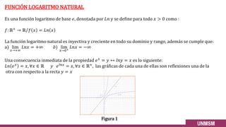 FUNCIÓN LOGARITMO NATURAL
Es una función logaritmo de base 𝑒, denotada por 𝐿𝑛 y se define para todo 𝑥 > 0 como :
𝑓: ℝ+ → Τ
ℝ 𝑓 𝑥 = 𝐿𝑛 𝑥
La función logaritmo natural es inyectiva y creciente en todo su dominio y rango, además se cumple que:
a) lim
𝑥→+∞
𝐿𝑛𝑥 = +∞ 𝑏) lim
𝑥→0+
𝐿𝑛𝑥 = −∞
Una consecuencia inmediata de la propiedad 𝑒𝑥 = 𝑦 ↔ 𝑙𝑛𝑦 = 𝑥 es lo siguiente:
𝐿𝑛 𝑒𝑥 = 𝑥, ∀𝑥 ∈ ℝ 𝑦 𝑒𝑙𝑛𝑥 = 𝑥, ∀𝑥 ∈ ℝ+, las gráficas de cada una de ellas son reflexiones una de la
otra con respecto a la recta 𝑦 = 𝑥
Figura 1
 